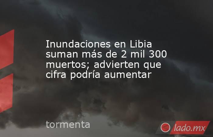 Inundaciones en Libia suman más de 2 mil 300 muertos; advierten que cifra podría aumentar. Noticias en tiempo real