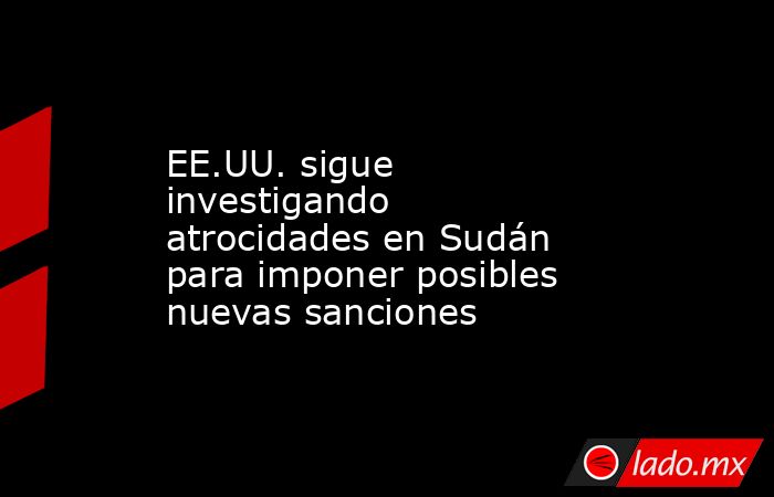 EE.UU. sigue investigando atrocidades en Sudán para imponer posibles nuevas sanciones. Noticias en tiempo real