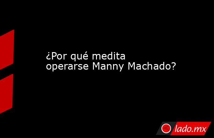 ¿Por qué medita operarse Manny Machado?. Noticias en tiempo real