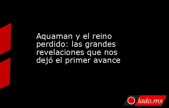 Aquaman y el reino perdido: las grandes revelaciones que nos dejó el primer avance. Noticias en tiempo real
