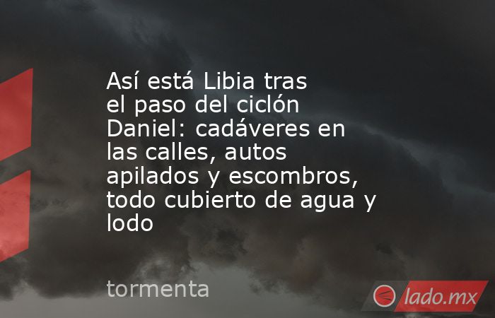 Así está Libia tras el paso del ciclón Daniel: cadáveres en las calles, autos apilados y escombros, todo cubierto de agua y lodo. Noticias en tiempo real