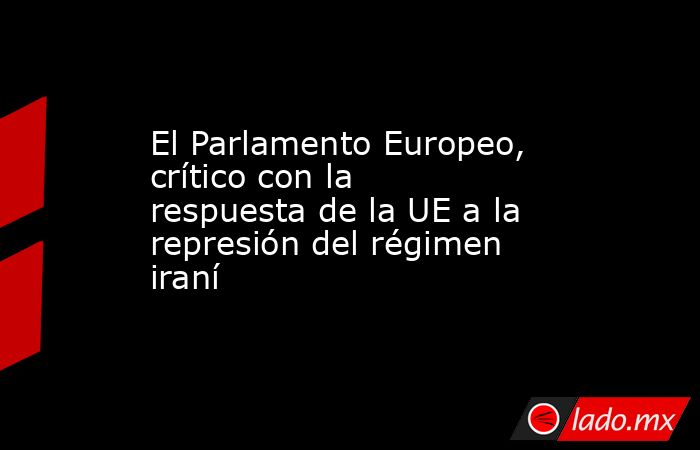 El Parlamento Europeo, crítico con la respuesta de la UE a la represión del régimen iraní. Noticias en tiempo real