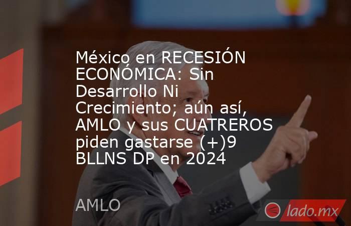 México en RECESIÓN ECONÓMICA: Sin Desarrollo Ni Crecimiento; aún así, AMLO y sus CUATREROS piden gastarse (+)9 BLLNS DP en 2024. Noticias en tiempo real