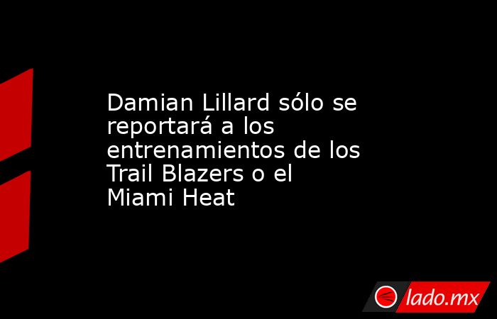 Damian Lillard sólo se reportará a los entrenamientos de los Trail Blazers o el Miami Heat. Noticias en tiempo real