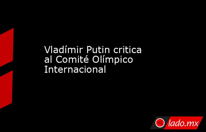 Vladímir Putin critica al Comité Olímpico Internacional. Noticias en tiempo real