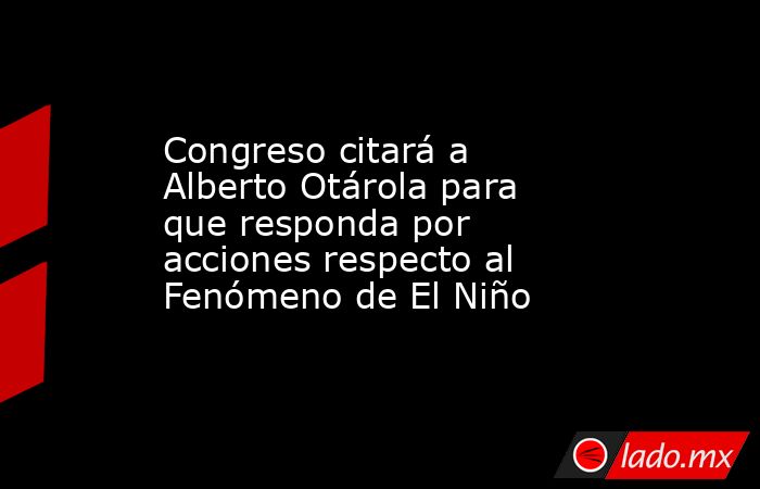 Congreso citará a Alberto Otárola para que responda por acciones respecto al Fenómeno de El Niño. Noticias en tiempo real