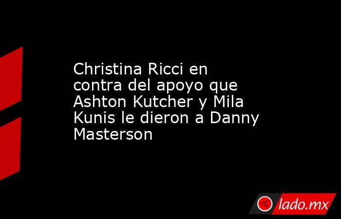 Christina Ricci en contra del apoyo que Ashton Kutcher y Mila Kunis le dieron a Danny Masterson. Noticias en tiempo real