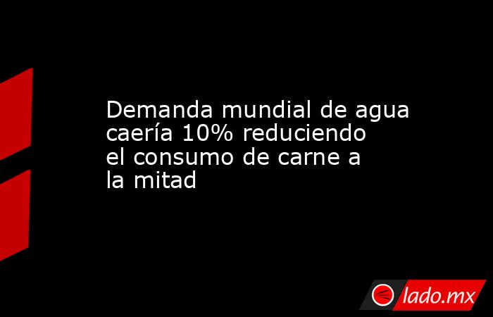 Demanda mundial de agua caería 10% reduciendo el consumo de carne a la mitad. Noticias en tiempo real