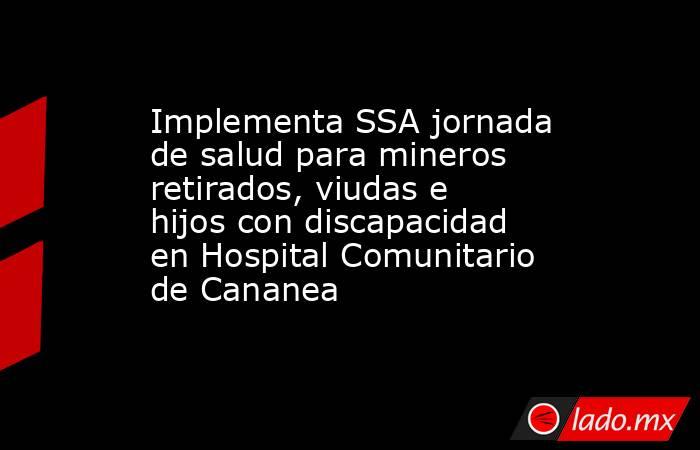 Implementa SSA jornada de salud para mineros retirados, viudas e hijos con discapacidad en Hospital Comunitario de Cananea. Noticias en tiempo real