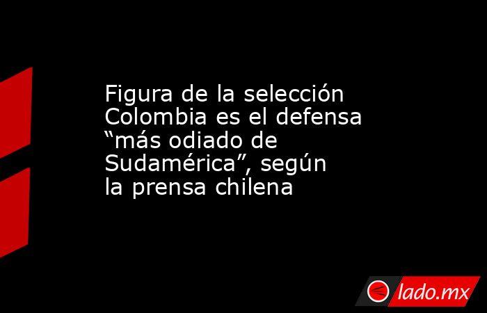Figura de la selección Colombia es el defensa “más odiado de Sudamérica”, según la prensa chilena. Noticias en tiempo real