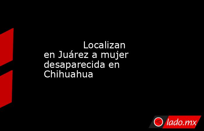             Localizan en Juárez a mujer desaparecida en Chihuahua            . Noticias en tiempo real