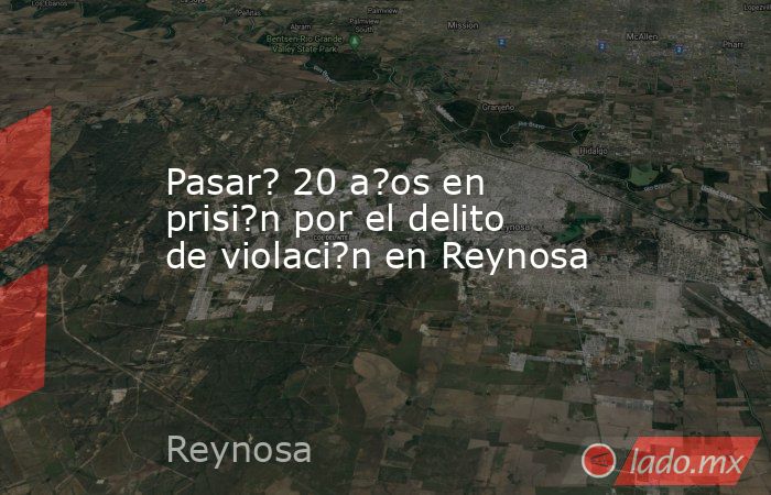 Pasar? 20 a?os en prisi?n por el delito de violaci?n en Reynosa. Noticias en tiempo real