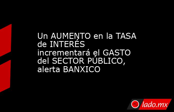 Un AUMENTO en la TASA de INTERÉS incrementará el GASTO del SECTOR PÚBLICO, alerta BANXICO. Noticias en tiempo real