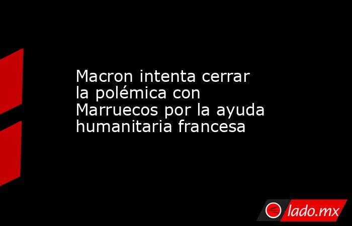 Macron intenta cerrar la polémica con Marruecos por la ayuda humanitaria francesa. Noticias en tiempo real