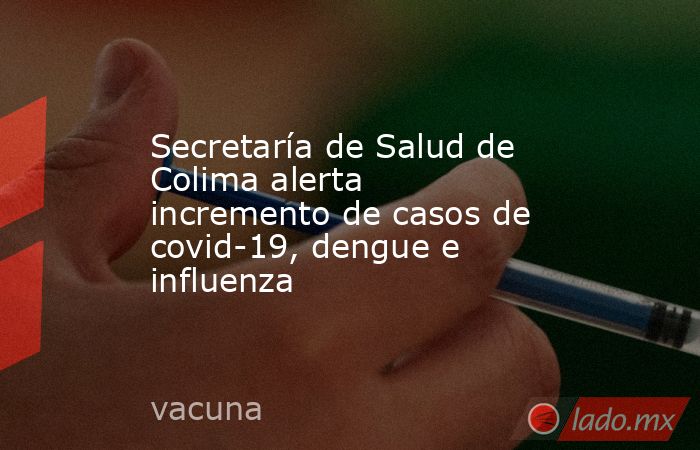 Secretaría de Salud de Colima alerta incremento de casos de covid-19, dengue e influenza. Noticias en tiempo real