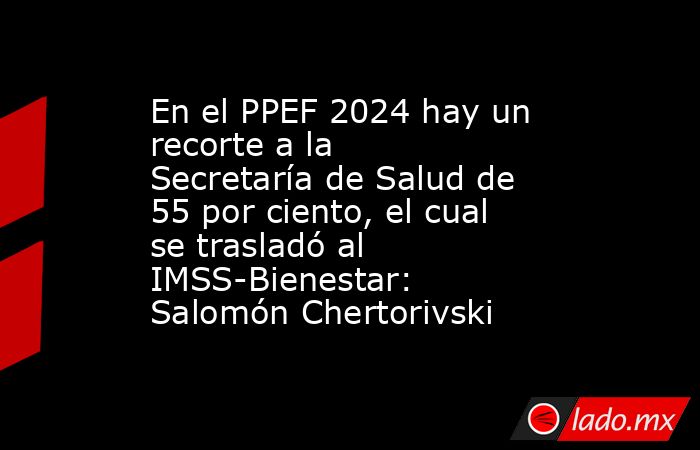 En el PPEF 2024 hay un recorte a la Secretaría de Salud de 55 por ciento, el cual se trasladó al IMSS-Bienestar: Salomón Chertorivski. Noticias en tiempo real