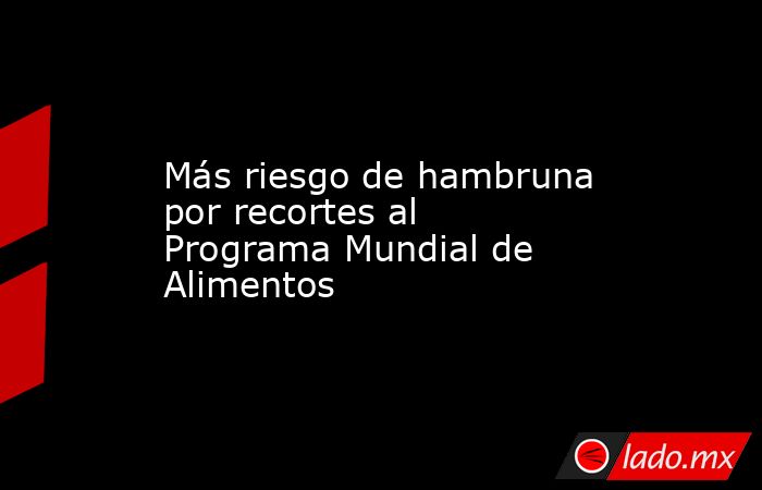 Más riesgo de hambruna por recortes al Programa Mundial de Alimentos. Noticias en tiempo real