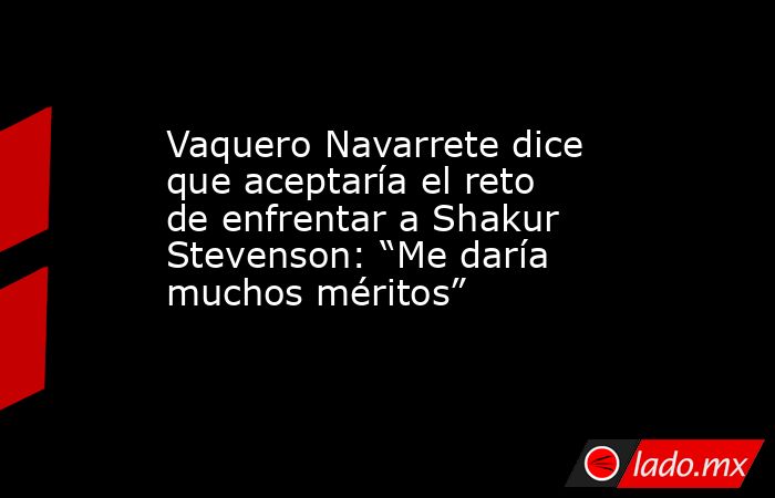 Vaquero Navarrete dice que aceptaría el reto de enfrentar a Shakur Stevenson: “Me daría muchos méritos”. Noticias en tiempo real