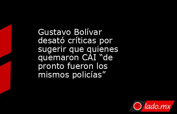 Gustavo Bolívar desató críticas por sugerir que quienes quemaron CAI “de pronto fueron los mismos policías”. Noticias en tiempo real