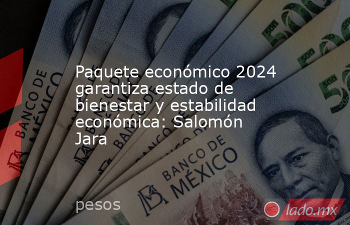 Paquete económico 2024 garantiza estado de bienestar y estabilidad económica: Salomón Jara. Noticias en tiempo real