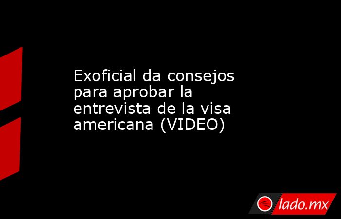 Exoficial da consejos para aprobar la entrevista de la visa americana (VIDEO). Noticias en tiempo real