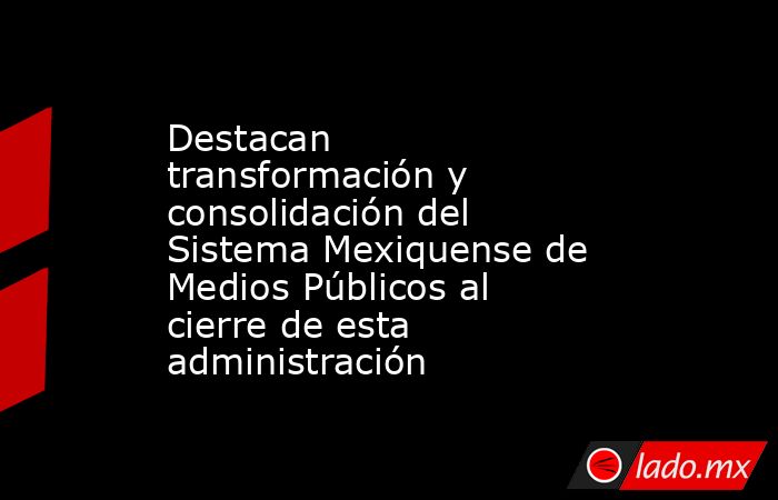Destacan transformación y consolidación del Sistema Mexiquense de Medios Públicos al cierre de esta administración. Noticias en tiempo real
