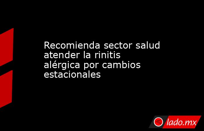 Recomienda sector salud atender la rinitis alérgica por cambios estacionales. Noticias en tiempo real