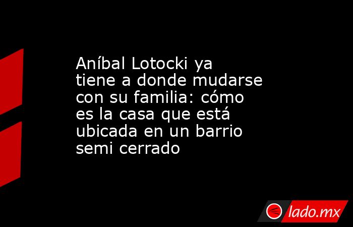 Aníbal Lotocki ya tiene a donde mudarse con su familia: cómo es la casa que está ubicada en un barrio semi cerrado. Noticias en tiempo real