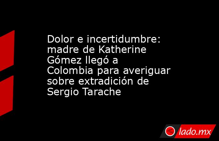 Dolor e incertidumbre: madre de Katherine Gómez llegó a Colombia para averiguar sobre extradición de Sergio Tarache. Noticias en tiempo real
