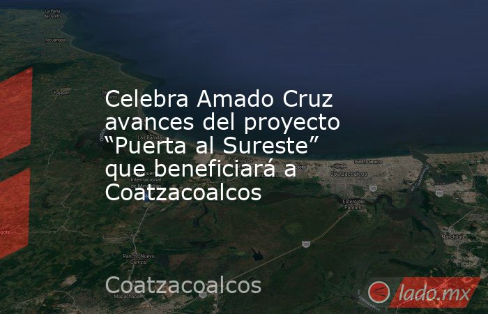 Celebra Amado Cruz avances del proyecto “Puerta al Sureste” que beneficiará a Coatzacoalcos. Noticias en tiempo real