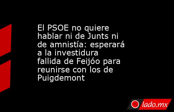 El PSOE no quiere hablar ni de Junts ni de amnistía: esperará a la investidura fallida de Feijóo para reunirse con los de Puigdemont. Noticias en tiempo real