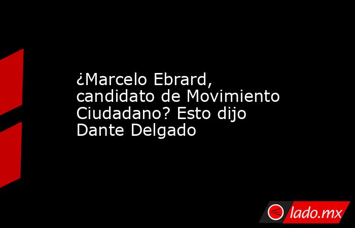 ¿Marcelo Ebrard, candidato de Movimiento Ciudadano? Esto dijo Dante Delgado. Noticias en tiempo real