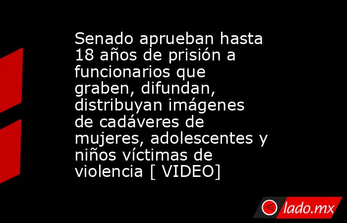 Senado aprueban hasta 18 años de prisión a funcionarios que graben, difundan, distribuyan imágenes de cadáveres de mujeres, adolescentes y niños víctimas de violencia [ VIDEO]. Noticias en tiempo real