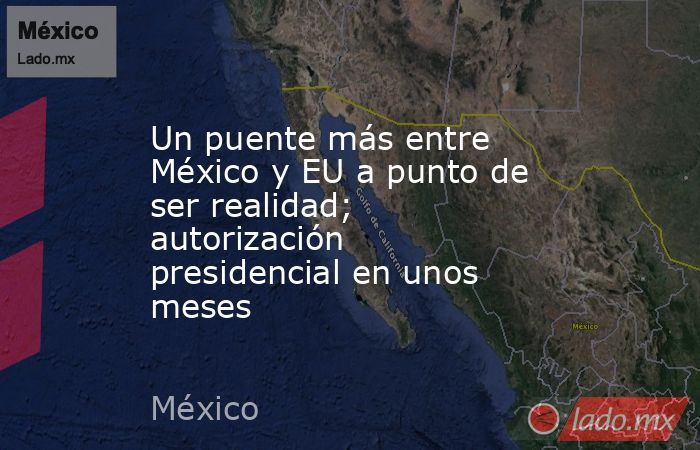 Un puente más entre México y EU a punto de ser realidad; autorización presidencial en unos meses. Noticias en tiempo real