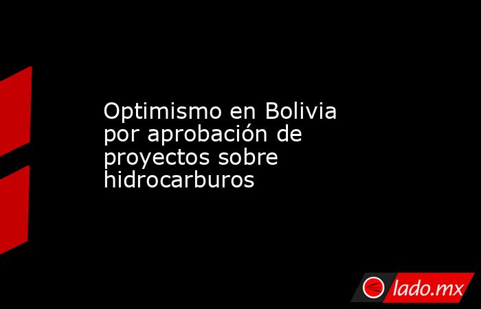 Optimismo en Bolivia por aprobación de proyectos sobre hidrocarburos. Noticias en tiempo real