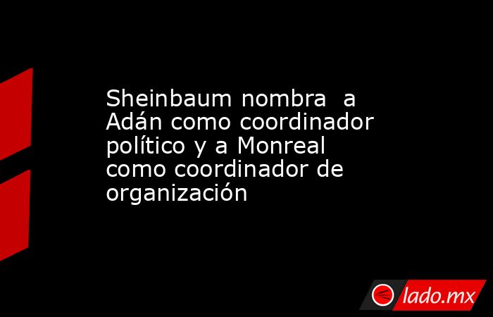 Sheinbaum nombra  a Adán como coordinador político y a Monreal como coordinador de organización. Noticias en tiempo real