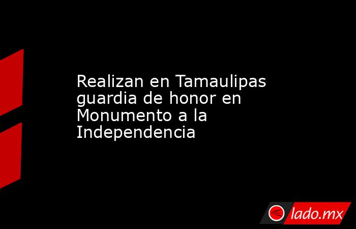 Realizan en Tamaulipas guardia de honor en Monumento a la Independencia. Noticias en tiempo real