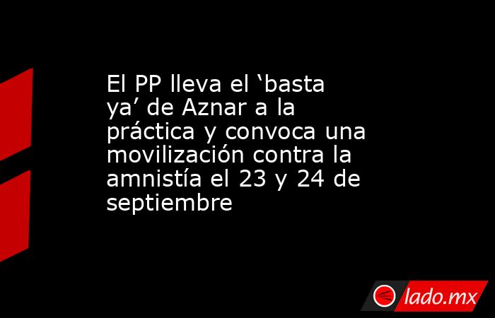 El PP lleva el ‘basta ya’ de Aznar a la práctica y convoca una movilización contra la amnistía el 23 y 24 de septiembre. Noticias en tiempo real