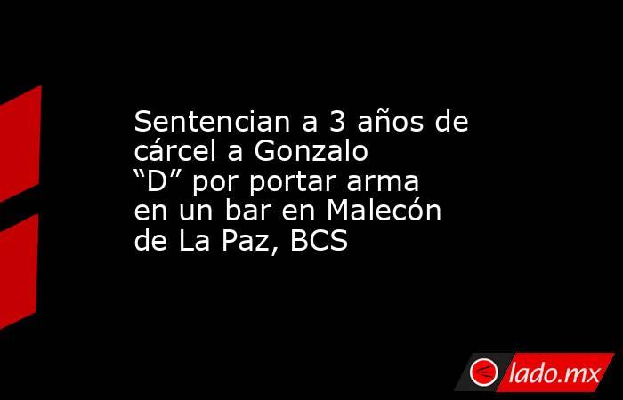 Sentencian a 3 años de cárcel a Gonzalo “D” por portar arma en un bar en Malecón de La Paz, BCS. Noticias en tiempo real