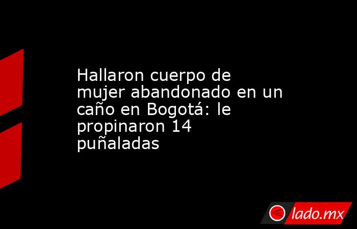 Hallaron cuerpo de mujer abandonado en un caño en Bogotá: le propinaron 14 puñaladas. Noticias en tiempo real