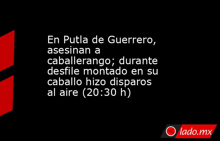 En Putla de Guerrero, asesinan a caballerango; durante desfile montado en su caballo hizo disparos al aire (20:30 h). Noticias en tiempo real