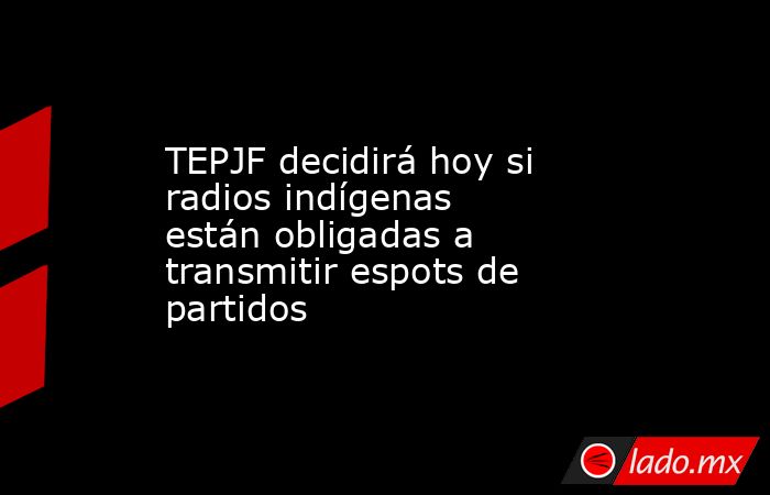TEPJF decidirá hoy si radios indígenas están obligadas a transmitir espots de partidos. Noticias en tiempo real