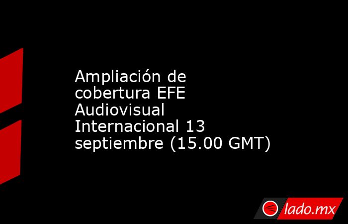 Ampliación de cobertura EFE Audiovisual Internacional 13 septiembre (15.00 GMT). Noticias en tiempo real