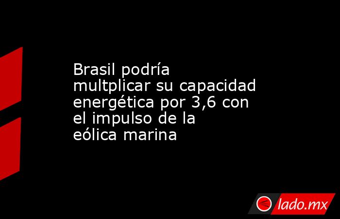 Brasil podría multplicar su capacidad energética por 3,6 con el impulso de la eólica marina. Noticias en tiempo real