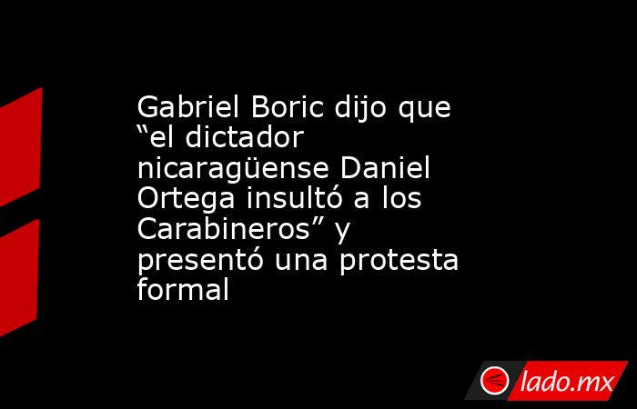 Gabriel Boric dijo que “el dictador nicaragüense Daniel Ortega insultó a los Carabineros” y presentó una protesta formal. Noticias en tiempo real