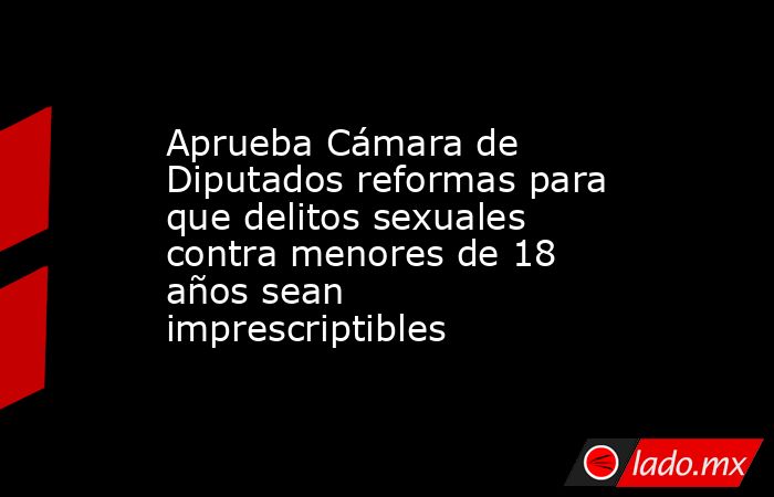 Aprueba Cámara de Diputados reformas para que delitos sexuales contra menores de 18 años sean imprescriptibles. Noticias en tiempo real