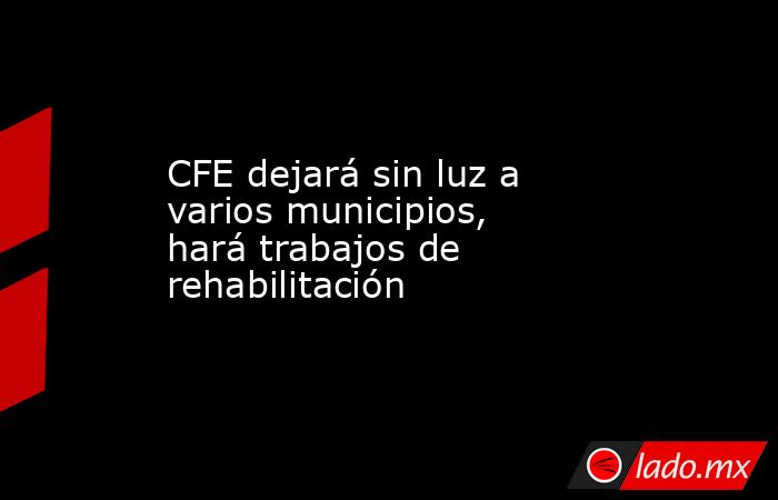 CFE dejará sin luz a varios municipios, hará trabajos de rehabilitación . Noticias en tiempo real