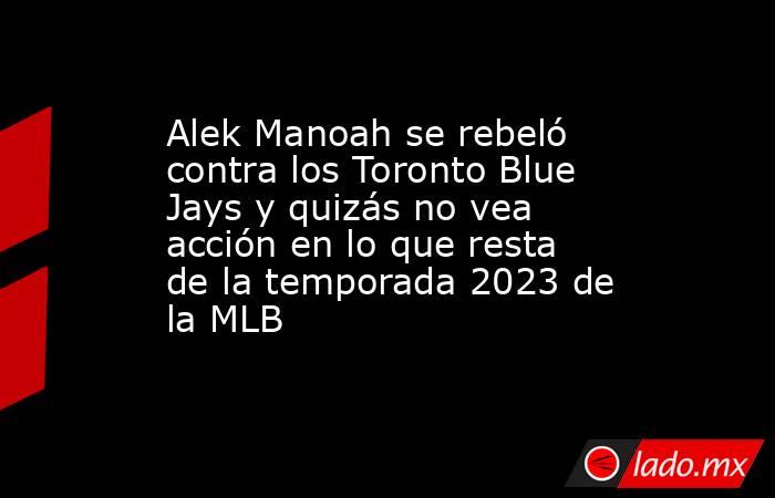 Alek Manoah se rebeló contra los Toronto Blue Jays y quizás no vea acción en lo que resta de la temporada 2023 de la MLB. Noticias en tiempo real