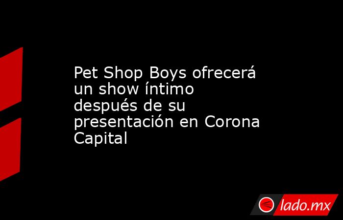 Pet Shop Boys ofrecerá un show íntimo después de su presentación en Corona Capital. Noticias en tiempo real