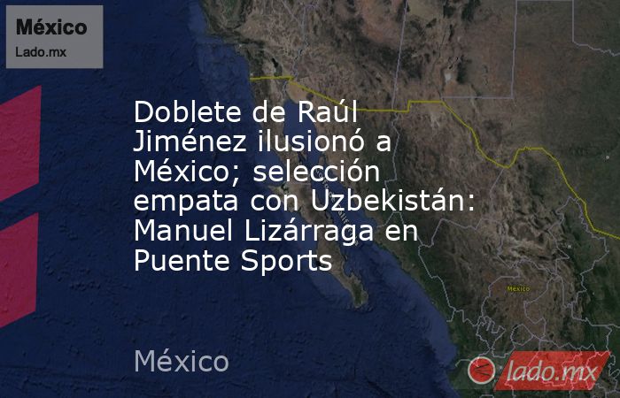 Doblete de Raúl Jiménez ilusionó a México; selección empata con Uzbekistán: Manuel Lizárraga en Puente Sports. Noticias en tiempo real
